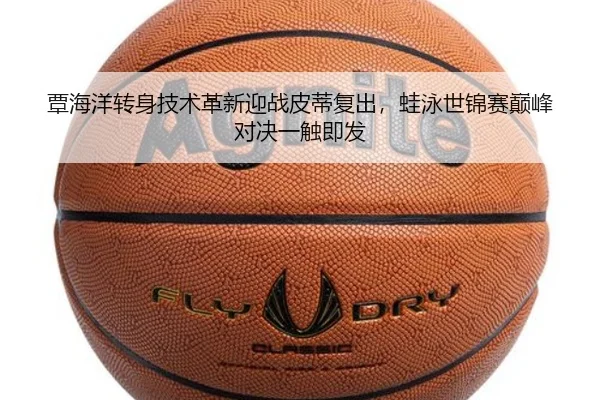 覃海洋转身技术革新迎战皮蒂复出，蛙泳世锦赛巅峰对决一触即发