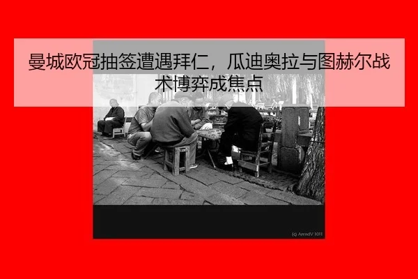 曼城欧冠抽签遭遇拜仁，瓜迪奥拉与图赫尔战术博弈成焦点