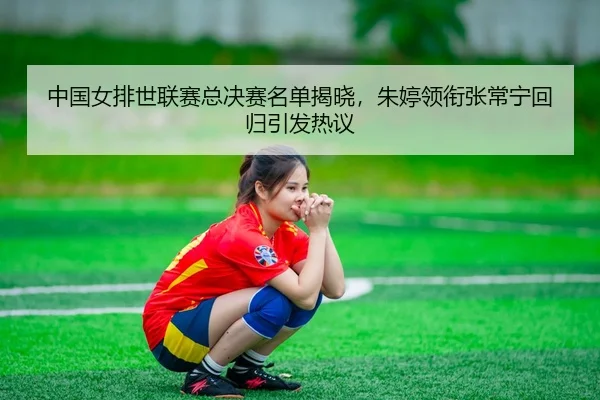 中国女排世联赛总决赛名单揭晓，朱婷领衔张常宁回归引发热议