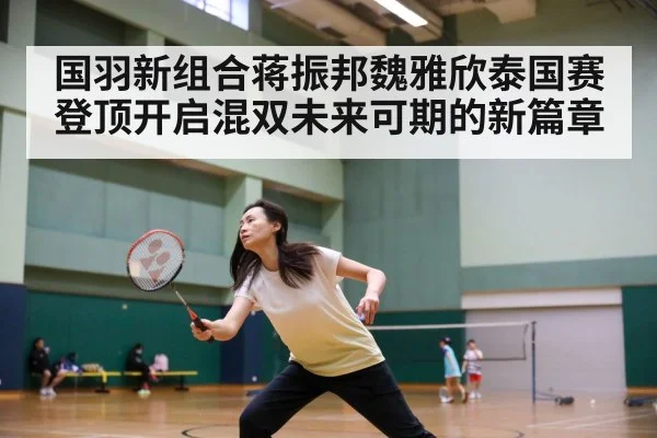 国羽新组合蒋振邦魏雅欣泰国赛登顶开启混双未来可期的新篇章