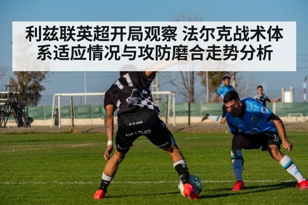 利兹联英超开局观察 法尔克战术体系适应情况与攻防磨合走势分析